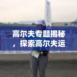 高尔夫专题揭秘，探索高尔夫运动的独特魅力和挑战